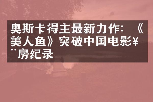 奥斯卡得主最新力作：《美人鱼》突破中国电影票房纪录