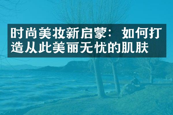 时尚美妆新启蒙：如何打造从此美丽无忧的肌肤？