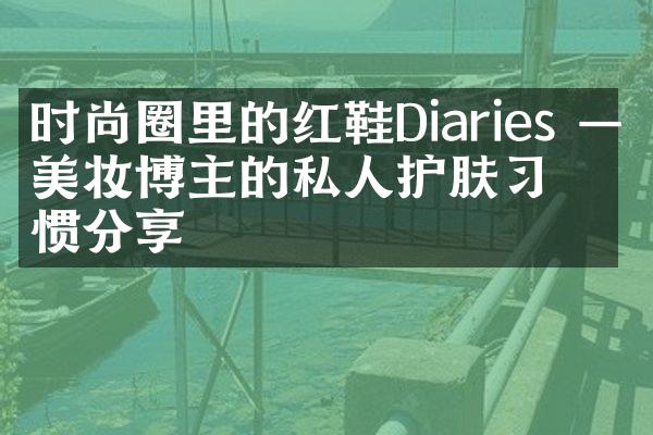 时尚圈里的红鞋Diaries ——美妆博主的私人护肤惯分享