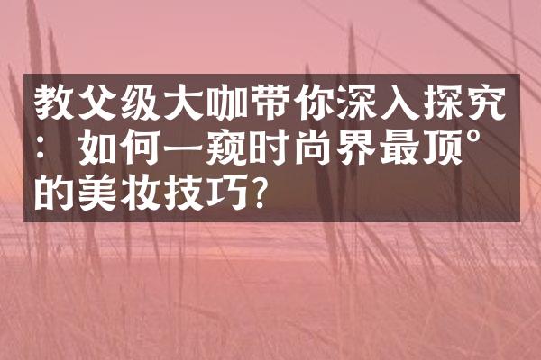 教父级大咖带你深入探究：如何一窥时尚界最顶尖的美妆技巧？