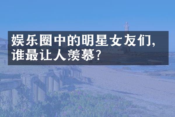 娱乐圈中的明星女友们，谁最让人羡慕？