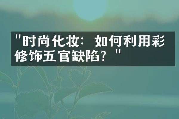 "时尚化妆：如何利用彩妆修饰五官缺陷？"