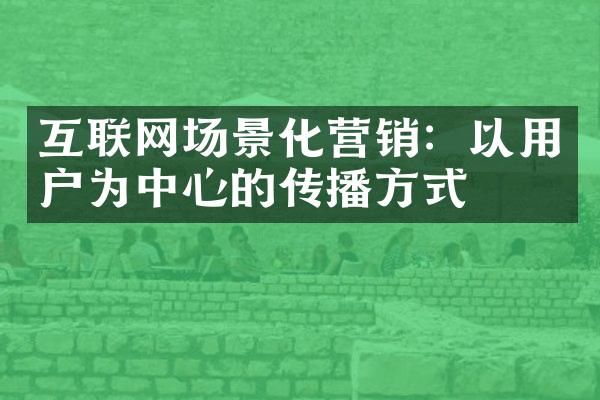 互联网场景化营销：以用户为中心的传播方式