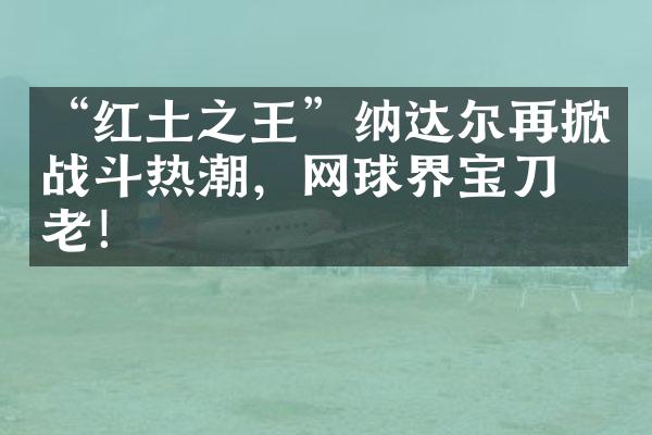 “红土之王”纳达尔再掀战斗热潮，网球界宝刀不老！