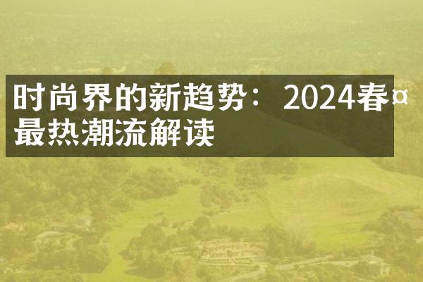 时尚界的新趋势：2024春夏最热潮流解读