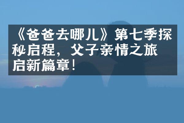 《爸爸去哪儿》第七季探秘启程，父子亲情之旅再启新篇章！