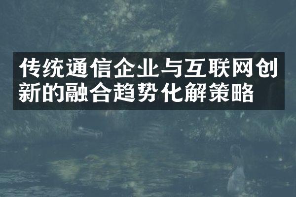 传统通信企业与互联网创新的融合趋势化解策略