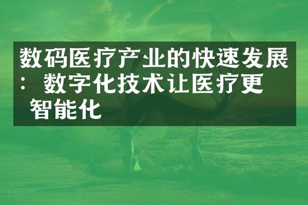 数码医疗产业的快速发展：数字化技术让医疗更加智能化