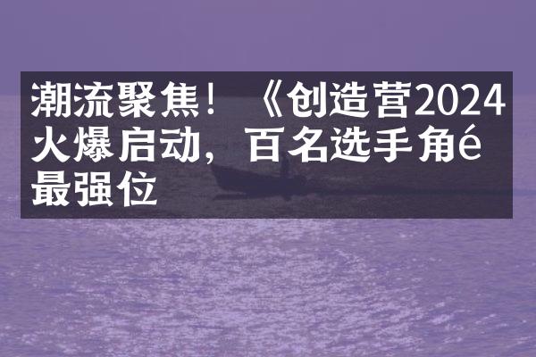 潮流聚焦！《创造营2024》火爆启动，百名选手角逐最强位