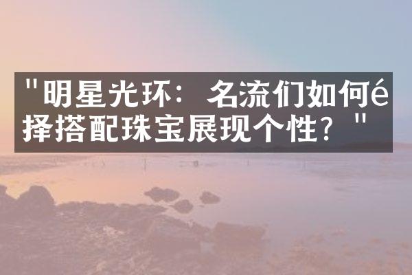 "明星光环：名流们如何选择搭配珠宝展现个性？"