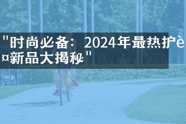 "时尚必备：2024年最热护肤新品大揭秘"