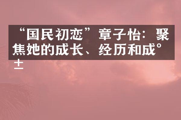 “国民初恋”章子怡：聚焦她的成长、经历和成就