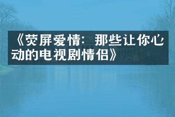 《荧屏爱情：那些让你心动的电视剧情侣》