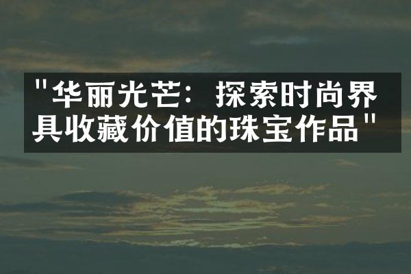 "华丽光芒：探索时尚界最具收藏价值的珠宝作品"