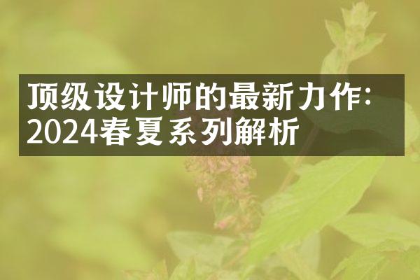 顶级设计师的最新力作：2024春夏系列解析