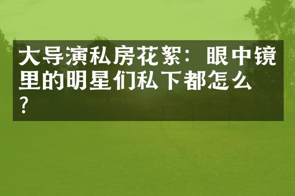 大导演私房花絮：眼中镜里的明星们私下都怎么玩？