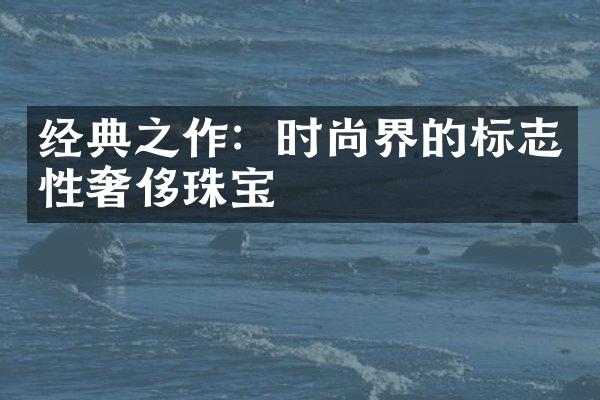 经典之作：时尚界的标志性奢侈珠宝