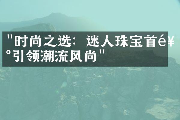 "时尚之选：迷人珠宝首饰引领潮流风尚"