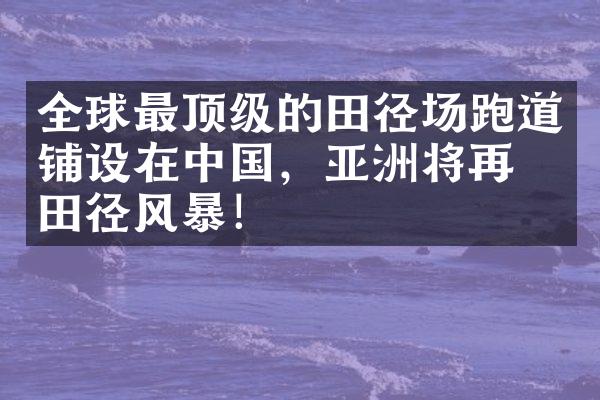 全球最顶级的田径场跑道铺设在中国，亚洲将再掀田径风暴！