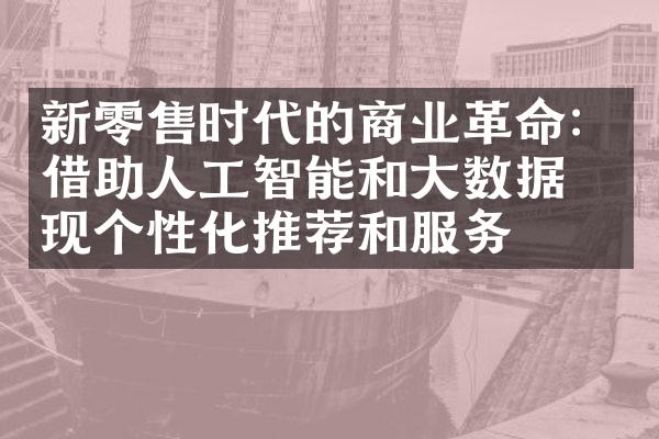 新零售时代的商业革命：借助人工智能和大数据实现个性化推荐和服务