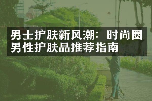 男士护肤新风潮：时尚圈男性护肤品推荐指南