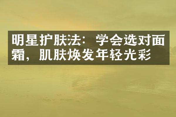 明星护肤法：学会选对面霜，肌肤焕发年轻光彩