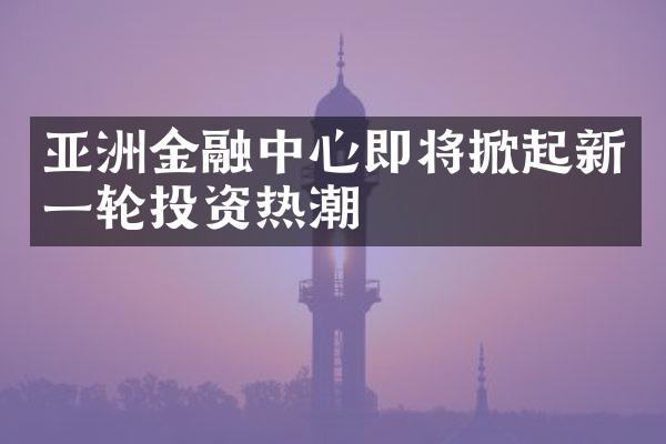 亚洲金融中心即将掀起新一轮投资热潮