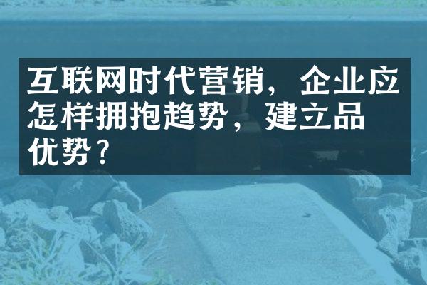 互联网时代营销，企业应怎样拥抱趋势，建立品牌优势？