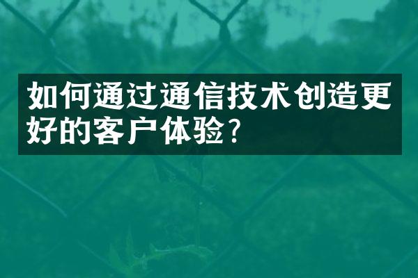 如何通过通信技术创造更好的客户体验？