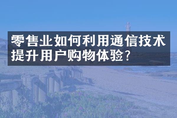 零售业如何利用通信技术提升用户购物体验？