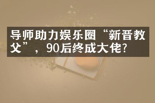 导师助力娱乐圈“新晋教父”，90后终成大佬？