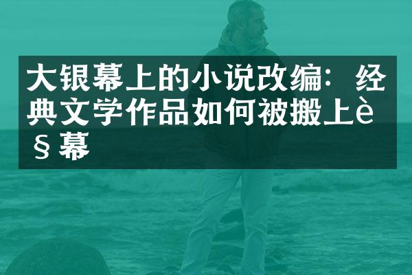 大银幕上的小说改编：经典文学作品如何被搬上荧幕