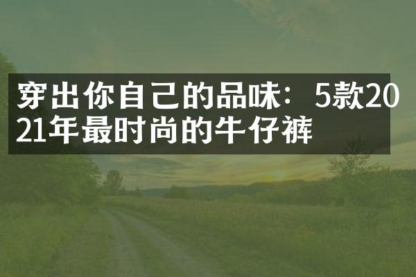 穿出你自己的品味：5款2021年最时尚的牛仔裤