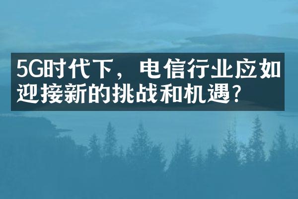 5G时代下，电信行业应如何迎接新的挑战和机遇？