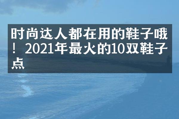 时尚达人都在用的鞋子哦！2021年最火的10双鞋子盘点