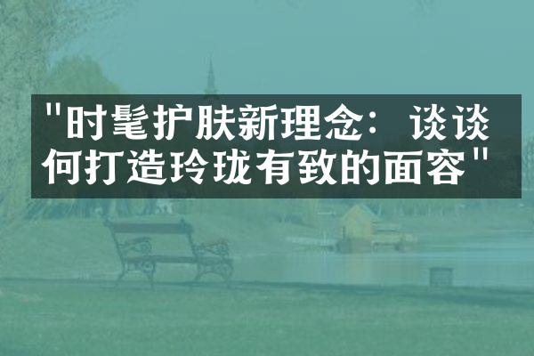 "时髦护肤新理念：谈谈如何打造玲珑有致的面容"