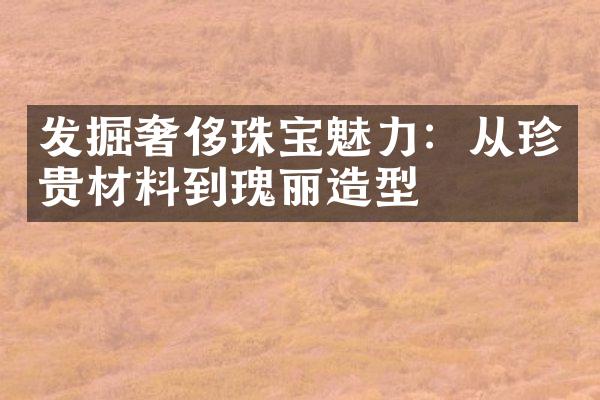 发掘奢侈珠宝魅力：从珍贵材料到瑰丽造型