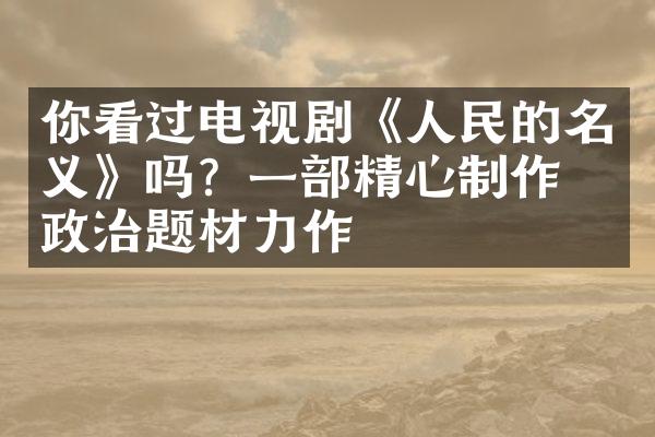 你看过电视剧《人民的名义》吗？一部精心制作的政治题材力作