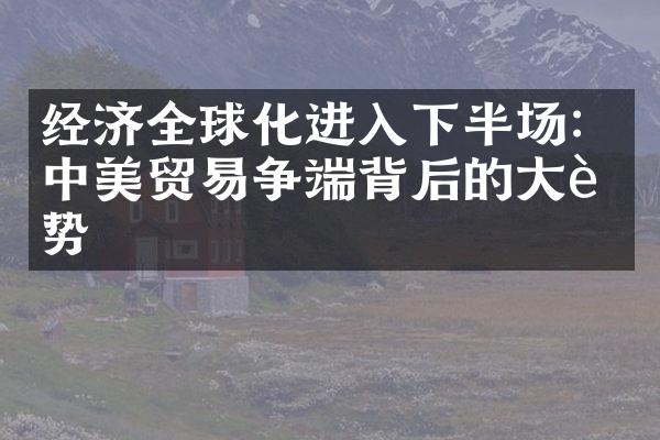 经济全球化进入下半场：中美贸易争端背后的大趋势