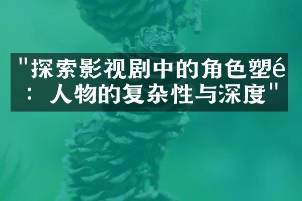 "探索影视剧中的角色塑造：人物的复杂性与深度"