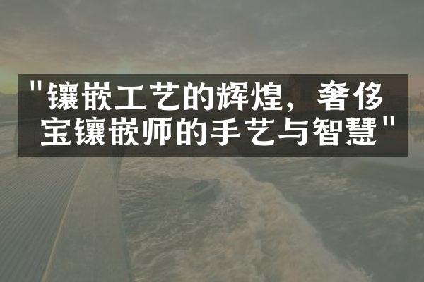 "镶嵌工艺的辉煌，奢侈珠宝镶嵌师的手艺与智慧"