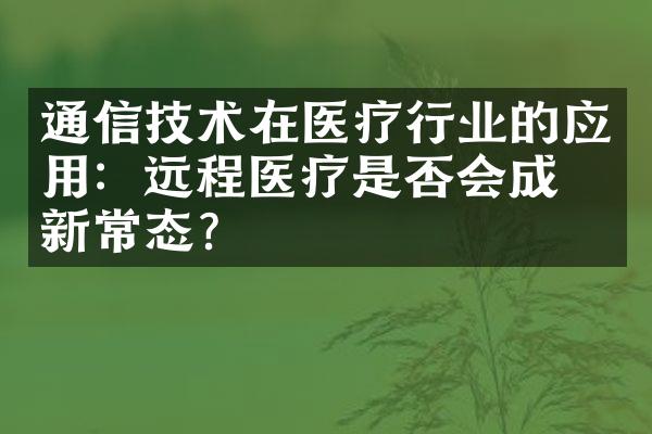 通信技术在医疗行业的应用：远程医疗是否会成为新常态？