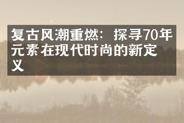 复古风潮重燃：探寻70年代元素在现代时尚的新定义