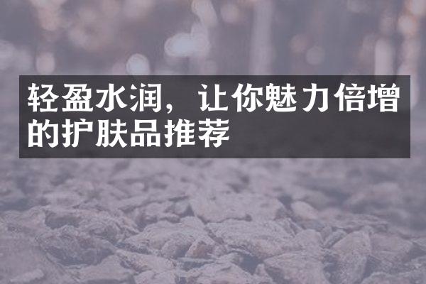 轻盈水润，让你魅力倍增的护肤品推荐