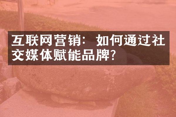 互联网营销：如何通过社交媒体赋能品牌？