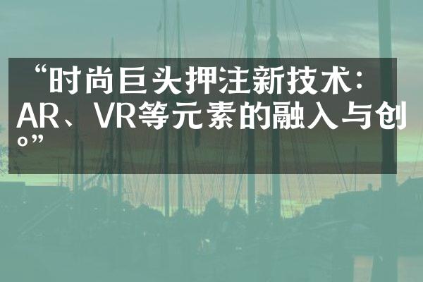 “时尚巨头押注新技术：AR、VR等元素的融入与创新”