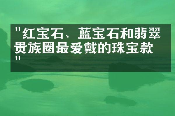 "红宝石、蓝宝石和翡翠：贵族圈最爱戴的珠宝款式"