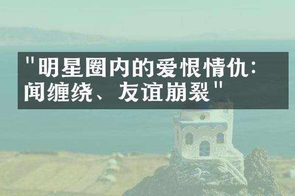 "明星圈内的爱恨情仇：绯闻缠绕、友谊崩裂"