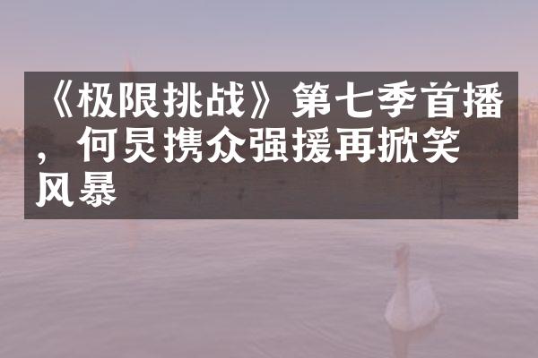 《极限挑战》第七季首播，何炅携众强援再掀笑点风暴