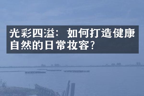 光彩四溢：如何打造健康自然的日常妆容？